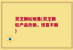 灵芝颗粒销售(灵芝颗粒产品热销，惊喜不断)