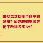 破壁灵芝粉哪个牌子最好用？仙芝牌破壁灵芝孢子粉排名多少位
