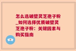 怎么选破壁灵芝孢子粉_如何选择优质破壁灵芝孢子粉：关键因素与购买指南
