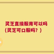 灵芝直接服用可以吗 (灵芝可口服吗？)