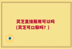 灵芝直接服用可以吗 (灵芝可口服吗？)