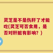 灵芝是不是伤肝了才能吃(灵芝可否食用，是否对肝脏有影响？)
