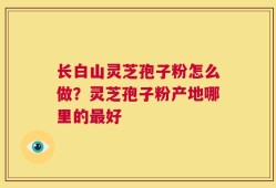 长白山灵芝孢子粉怎么做？灵芝孢子粉产地哪里的最好