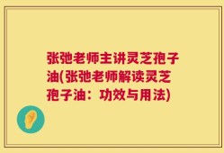 张弛老师主讲灵芝孢子油(张弛老师解读灵芝孢子油：功效与用法)