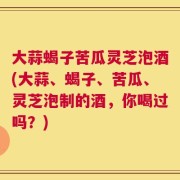 大蒜蝎子苦瓜灵芝泡酒(大蒜、蝎子、苦瓜、灵芝泡制的酒，你喝过吗？)