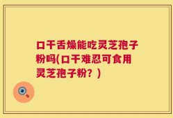 口干舌燥能吃灵芝孢子粉吗(口干难忍可食用灵芝孢子粉？)