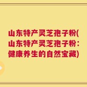 山东特产灵芝孢子粉(山东特产灵芝孢子粉：健康养生的自然宝藏)