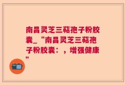 南昌灵芝三萜孢子粉胶囊_“南昌灵芝三萜孢子粉胶囊：，增强健康”