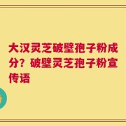 大汉灵芝破壁孢子粉成分？破壁灵芝孢子粉宣传语