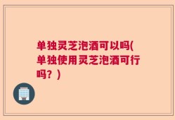 单独灵芝泡酒可以吗(单独使用灵芝泡酒可行吗？)