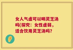 女人气虚可以喝灵芝汤吗(探究：女性虚弱，适合饮用灵芝汤吗？