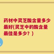 药材中灵芝酸含量多少最好(灵芝中的酸含量最佳是多少？)