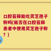 口腔苔藓能吃灵芝孢子粉吗(能否在口腔苔藓患者中使用灵芝孢子粉？)