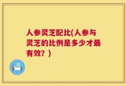 人参灵芝配比(人参与灵芝的比例是多少才最有效？)