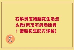 石斛灵芝猪脑花生汤怎么做(灵芝石斛汤佳肴：猪脑花生配方详解)