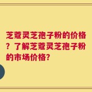 芝蔻灵芝孢子粉的价格？了解芝蔻灵芝孢子粉的市场价格？