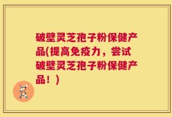 破壁灵芝孢子粉保健产品(提高免疫力，尝试破壁灵芝孢子粉保健产品！)