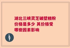 湖北三峡灵芝破壁精粉价格是多少 其价格受哪些因素影响