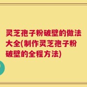 灵芝孢子粉破壁的做法大全(制作灵芝孢子粉破壁的全程方法)