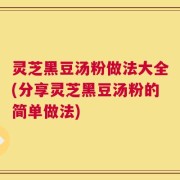 灵芝黑豆汤粉做法大全(分享灵芝黑豆汤粉的简单做法)