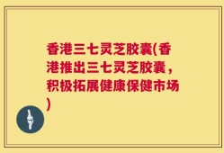 香港三七灵芝胶囊(香港推出三七灵芝胶囊，积极拓展健康保健市场)