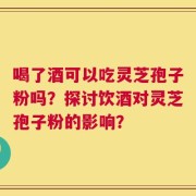 喝了酒可以吃灵芝孢子粉吗？探讨饮酒对灵芝孢子粉的影响？