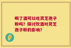 喝了酒可以吃灵芝孢子粉吗？探讨饮酒对灵芝孢子粉的影响？