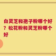 白灵芝和孢子粉哪个好？松花粉和灵芝粉哪个好
