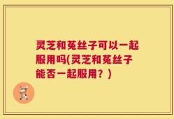灵芝和菟丝子可以一起服用吗(灵芝和菟丝子能否一起服用？)