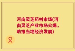 河南灵芝药材市场(河南灵芝产业市场火爆，助推当地经济发展)