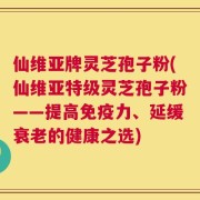 仙维亚牌灵芝孢子粉(仙维亚特级灵芝孢子粉——提高免疫力、延缓衰老的健康之选)