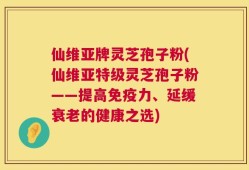 仙维亚牌灵芝孢子粉(仙维亚特级灵芝孢子粉——提高免疫力、延缓衰老的健康之选)