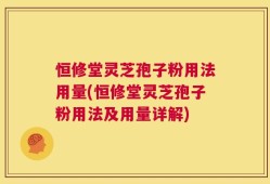 恒修堂灵芝孢子粉用法用量(恒修堂灵芝孢子粉用法及用量详解)
