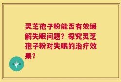 灵芝孢子粉能否有效缓解失眠问题？探究灵芝孢子粉对失眠的治疗效果？