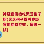 神经官能症吃灵芝孢子粉(灵芝孢子粉对神经官能症有疗效，值得一试)