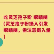 吃灵芝孢子粉 眼睛糊(灵芝孢子粉摄入引发眼睛糊，需注意摄入量)