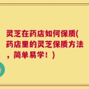 灵芝在药店如何保质(药店里的灵芝保质方法，简单易学！)