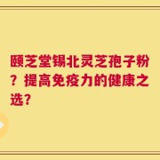 颐芝堂锡北灵芝孢子粉？提高免疫力的健康之选？