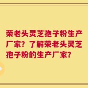 荣老头灵芝孢子粉生产厂家？了解荣老头灵芝孢子粉的生产厂家？