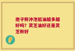 孢子粉冲泡后油越多越好吗？灵芝油好还是灵芝粉好