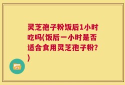 灵芝孢子粉饭后1小时吃吗(饭后一小时是否适合食用灵芝孢子粉？)
