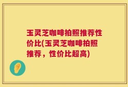 玉灵芝咖啡拍照推荐性价比(玉灵芝咖啡拍照推荐，性价比超高)