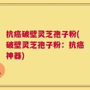 抗癌破壁灵芝孢子粉(破壁灵芝孢子粉：抗癌神器)