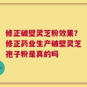 修正破壁灵芝粉效果？修正药业生产破壁灵芝孢子粉是真的吗