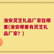 淮安灵芝礼品厂家在哪里(淮安哪里有灵芝礼品厂家？)