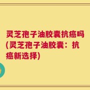 灵芝孢子油胶囊抗癌吗(灵芝孢子油胶囊：抗癌新选择)