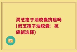 灵芝孢子油胶囊抗癌吗(灵芝孢子油胶囊：抗癌新选择)