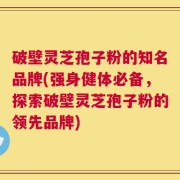 破壁灵芝孢子粉的知名品牌(强身健体必备，探索破壁灵芝孢子粉的领先品牌)