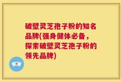 破壁灵芝孢子粉的知名品牌(强身健体必备，探索破壁灵芝孢子粉的领先品牌)