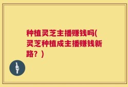种植灵芝主播赚钱吗(灵芝种植成主播赚钱新路？)